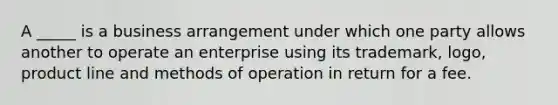 A _____ is a business arrangement under which one party allows another to operate an enterprise using its trademark, logo, product line and methods of operation in return for a fee.