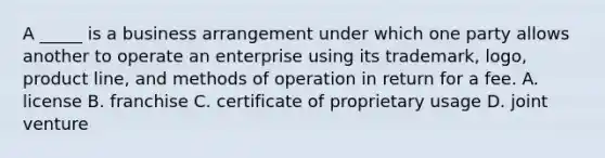 A _____ is a business arrangement under which one party allows another to operate an enterprise using its trademark, logo, product line, and methods of operation in return for a fee. A. license B. franchise C. certificate of proprietary usage D. joint venture