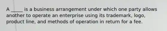 A _____ is a business arrangement under which one party allows another to operate an enterprise using its trademark, logo, <a href='https://www.questionai.com/knowledge/kvZbn1Akqx-product-line' class='anchor-knowledge'>product line</a>, and methods of operation in return for a fee.