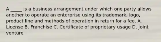 A _____ is a business arrangement under which one party allows another to operate an enterprise using its trademark, logo, product line and methods of operation in return for a fee. A. License B. Franchise C. Certificate of proprietary usage D. Joint venture