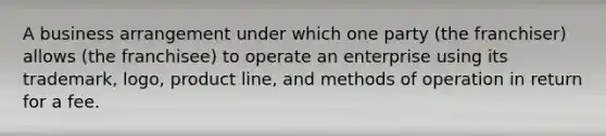 A business arrangement under which one party (the franchiser) allows (the franchisee) to operate an enterprise using its trademark, logo, product line, and methods of operation in return for a fee.