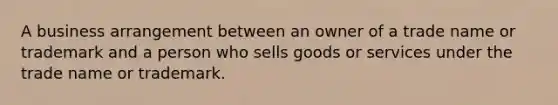 A business arrangement between an owner of a trade name or trademark and a person who sells goods or services under the trade name or trademark.