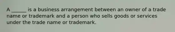 A ______ is a business arrangement between an owner of a trade name or trademark and a person who sells goods or services under the trade name or trademark.