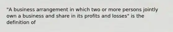 "A business arrangement in which two or more persons jointly own a business and share in its profits and losses" is the definition of