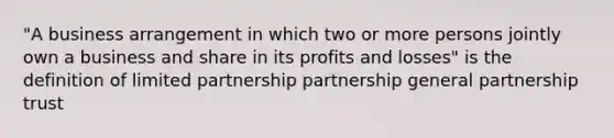 "A business arrangement in which two or more persons jointly own a business and share in its profits and losses" is the definition of limited partnership partnership general partnership trust