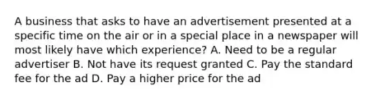 A business that asks to have an advertisement presented at a specific time on the air or in a special place in a newspaper will most likely have which experience? A. Need to be a regular advertiser B. Not have its request granted C. Pay the standard fee for the ad D. Pay a higher price for the ad