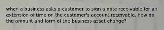 when a business asks a customer to sign a note receivable for an extension of time on the customer's account receivable, how do the amount and form of the business asset change?