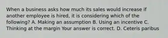 When a business asks how much its sales would increase if another employee is​ hired, it is considering which of the​ following? A. Making an assumption B. Using an incentive C. Thinking at the margin Your answer is correct. D. Ceteris paribus