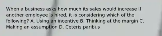 When a business asks how much its sales would increase if another employee is​ hired, it is considering which of the​ following? A. Using an incentive B. Thinking at the margin C. Making an assumption D. Ceteris paribus