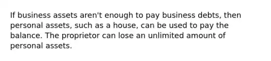 If business assets aren't enough to pay business debts, then personal assets, such as a house, can be used to pay the balance. The proprietor can lose an unlimited amount of personal assets.