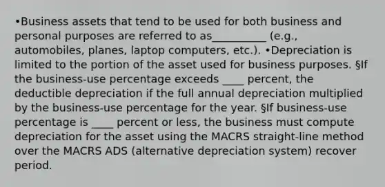 •Business assets that tend to be used for both business and personal purposes are referred to as__________ (e.g., automobiles, planes, laptop computers, etc.). •Depreciation is limited to the portion of the asset used for business purposes. §If the business-use percentage exceeds ____ percent, the deductible depreciation if the full annual depreciation multiplied by the business-use percentage for the year. §If business-use percentage is ____ percent or less, the business must compute depreciation for the asset using the MACRS straight-line method over the MACRS ADS (alternative depreciation system) recover period.