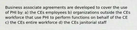 Business associate agreements are developed to cover the use of PHI by: a) the CEs employees b) organizations outside the CEs workforce that use PHI to perform functions on behalf of the CE c) the CEs entire workforce d) the CEs janitorial staff