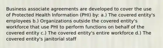 Business associate agreements are developed to cover the use of Protected Health Information (PHI) by: a.) The covered entity's employees b.) Organizations outside the covered entity's workforce that use PHI to perform functions on behalf of the covered entity c.) The covered entity's entire workforce d.) The covered entity's janitorial staff