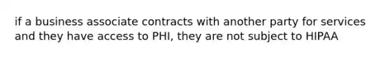 if a business associate contracts with another party for services and they have access to PHI, they are not subject to HIPAA