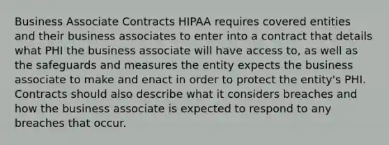 Business Associate Contracts HIPAA requires covered entities and their business associates to enter into a contract that details what PHI the business associate will have access to, as well as the safeguards and measures the entity expects the business associate to make and enact in order to protect the entity's PHI. Contracts should also describe what it considers breaches and how the business associate is expected to respond to any breaches that occur.