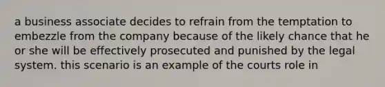 a business associate decides to refrain from the temptation to embezzle from the company because of the likely chance that he or she will be effectively prosecuted and punished by the legal system. this scenario is an example of the courts role in