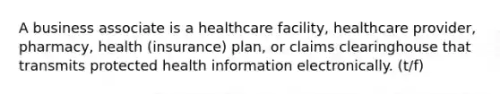 A business associate is a healthcare facility, healthcare provider, pharmacy, health (insurance) plan, or claims clearinghouse that transmits protected health information electronically. (t/f)