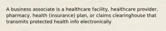 A business associate is a healthcare facility, healthcare provider, pharmacy, health (insurance) plan, or claims clearinghouse that transmits protected health info electronically