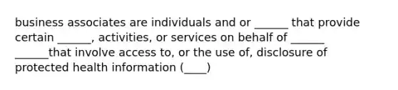 business associates are individuals and or ______ that provide certain ______, activities, or services on behalf of ______ ______that involve access to, or the use of, disclosure of protected health information (____)