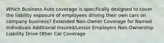 Which Business Auto coverage is specifically designed to cover the liability exposure of employees driving their own cars on company business? Extended Non-Owner Coverage for Named Individuals Additional Insured/Lessor Employers Non-Ownership Liability Drive Other Car Coverage