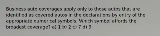 Business auto coverages apply only to those autos that are identified as covered autos in the declarations by entry of the appropriate numerical symbols. Which symbol affords the broadest coverage? a) 1 b) 2 c) 7 d) 9