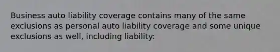 Business auto liability coverage contains many of the same exclusions as personal auto liability coverage and some unique exclusions as well, including liability: