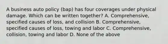 A business auto policy (bap) has four coverages under physical damage. Which can be written together? A. Comprehensive, specified causes of loss, and collision B. Comprehensive, specified causes of loss, towing and labor C. Comprehensive, collision, towing and labor D. None of the above