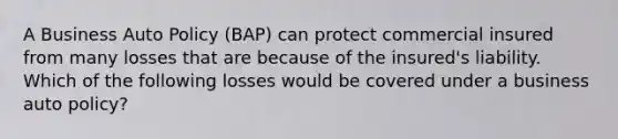 A Business Auto Policy (BAP) can protect commercial insured from many losses that are because of the insured's liability. Which of the following losses would be covered under a business auto policy?