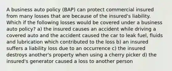 A business auto policy (BAP) can protect commercial insured from many losses that are because of the insured's liability. Which if the following losses would be covered under a business auto policy? a) the insured causes an accident while driving a covered auto and the accident caused the car to leak fuel, fluids and lubrication which contributed to the loss b) an insured suffers a liability loss due to an occurrence c) the insured destroys another's property when using a cherry picker d) the insured's generator caused a loss to another person