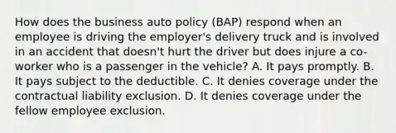 How does the business auto policy (BAP) respond when an employee is driving the employer's delivery truck and is involved in an accident that doesn't hurt the driver but does injure a co-worker who is a passenger in the vehicle? A. It pays promptly. B. It pays subject to the deductible. C. It denies coverage under the contractual liability exclusion. D. It denies coverage under the fellow employee exclusion.