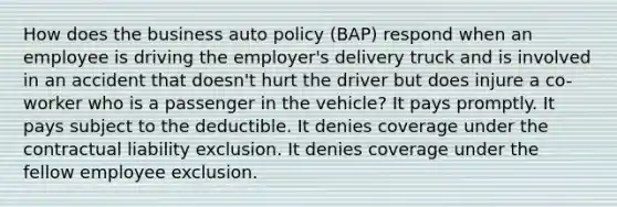 How does the business auto policy (BAP) respond when an employee is driving the employer's delivery truck and is involved in an accident that doesn't hurt the driver but does injure a co-worker who is a passenger in the vehicle? It pays promptly. It pays subject to the deductible. It denies coverage under the contractual liability exclusion. It denies coverage under the fellow employee exclusion.