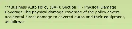 ***Business Auto Policy (BAP): Section III - Physical Damage Coverage The physical damage coverage of the policy covers accidental direct damage to covered autos and their equipment, as follows: