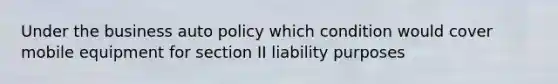 Under the business auto policy which condition would cover mobile equipment for section II liability purposes