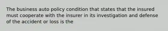 The business auto policy condition that states that the insured must cooperate with the insurer in its investigation and defense of the accident or loss is the