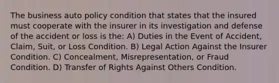 The business auto policy condition that states that the insured must cooperate with the insurer in its investigation and defense of the accident or loss is the: A) Duties in the Event of Accident, Claim, Suit, or Loss Condition. B) Legal Action Against the Insurer Condition. C) Concealment, Misrepresentation, or Fraud Condition. D) Transfer of Rights Against Others Condition.