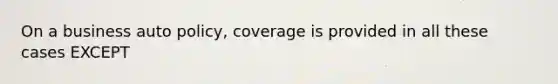 On a business auto policy, coverage is provided in all these cases EXCEPT