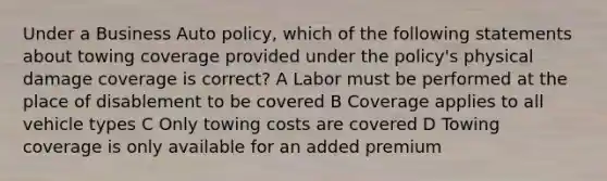 Under a Business Auto policy, which of the following statements about towing coverage provided under the policy's physical damage coverage is correct? A Labor must be performed at the place of disablement to be covered B Coverage applies to all vehicle types C Only towing costs are covered D Towing coverage is only available for an added premium