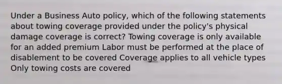 Under a Business Auto policy, which of the following statements about towing coverage provided under the policy's physical damage coverage is correct? Towing coverage is only available for an added premium Labor must be performed at the place of disablement to be covered Coverage applies to all vehicle types Only towing costs are covered