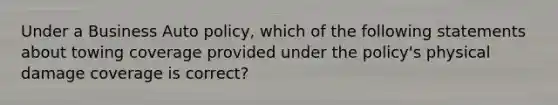 Under a Business Auto policy, which of the following statements about towing coverage provided under the policy's physical damage coverage is correct?