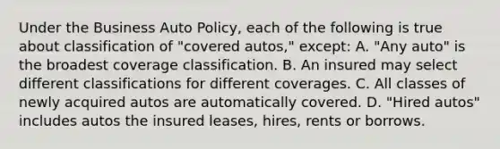 Under the Business Auto Policy, each of the following is true about classification of "covered autos," except: A. "Any auto" is the broadest coverage classification. B. An insured may select different classifications for different coverages. C. All classes of newly acquired autos are automatically covered. D. "Hired autos" includes autos the insured leases, hires, rents or borrows.