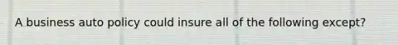 A business auto policy could insure all of the following except?