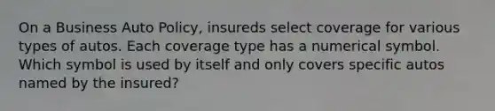 On a Business Auto Policy, insureds select coverage for various types of autos. Each coverage type has a numerical symbol. Which symbol is used by itself and only covers specific autos named by the insured?