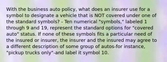 With the business auto policy, what does an insurer use for a symbol to designate a vehicle that is NOT covered under one of the standard symbols? - Ten numerical "symbols," labeled 1 through 9 and 19, represent the standard options for "covered auto" status. If none of these symbols fits a particular need of the insured or insurer, the insurer and the insured may agree to a different description of some group of autos-for instance, "pickup trucks only"-and label it symbol 10.