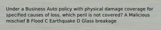 Under a Business Auto policy with physical damage coverage for specified causes of loss, which peril is not covered? A Malicious mischief B Flood C Earthquake D Glass breakage