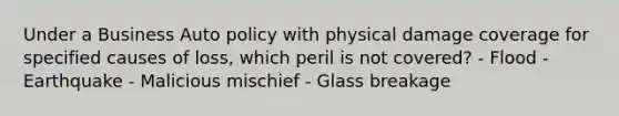 Under a Business Auto policy with physical damage coverage for specified causes of loss, which peril is not covered? - Flood - Earthquake - Malicious mischief - Glass breakage