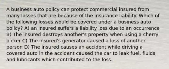 A business auto policy can protect commercial insured from many losses that are because of the insurance liability. Which of the following losses would be covered under a business auto policy? A) an insured suffers a liability loss due to an occurrence B) The insured destroys another's property when using a cherry picker C) The insured's generator caused a loss of another person D) The insured causes an accident while driving a covered auto in the accident caused the car to leak fuel, fluids, and lubricants which contributed to the loss.