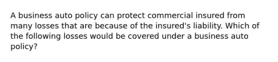 A business auto policy can protect commercial insured from many losses that are because of the insured's liability. Which of the following losses would be covered under a business auto policy?