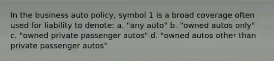 In the business auto policy, symbol 1 is a broad coverage often used for liability to denote: a. "any auto" b. "owned autos only" c. "owned private passenger autos" d. "owned autos other than private passenger autos"