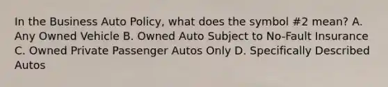 In the Business Auto Policy, what does the symbol #2 mean? A. Any Owned Vehicle B. Owned Auto Subject to No-Fault Insurance C. Owned Private Passenger Autos Only D. Specifically Described Autos