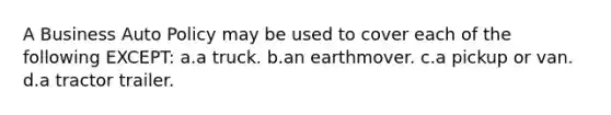 A Business Auto Policy may be used to cover each of the following EXCEPT: a.a truck. b.an earthmover. c.a pickup or van. d.a tractor trailer.